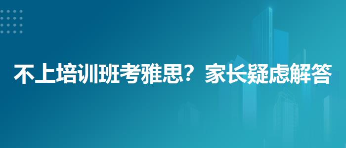不上培训班考雅思？家长疑虑解答