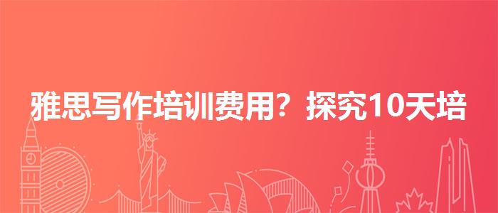 雅思寫(xiě)作培訓(xùn)費(fèi)用？探究10天培訓(xùn)班的有效性