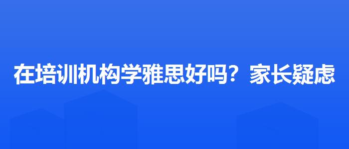 在培訓(xùn)機構(gòu)學(xué)雅思好嗎？家長疑慮解答