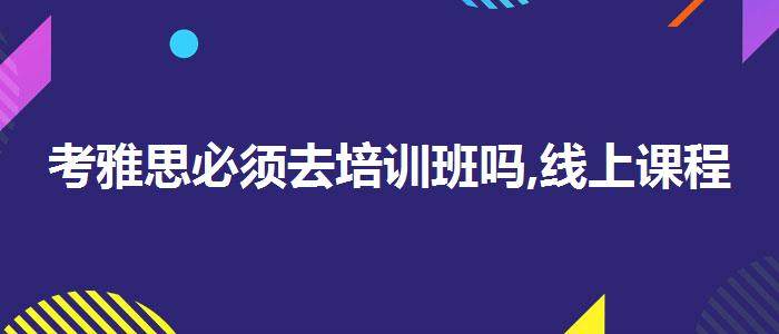 考雅思必须去培训班吗,线上课程