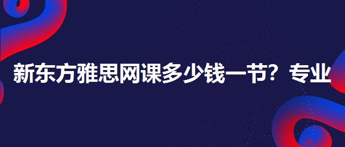 新东方雅思网课多少钱一节？专业人士解析攻略