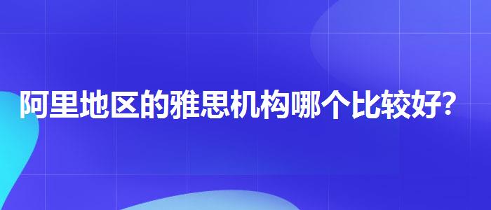 阿里地區(qū)的雅思機(jī)構(gòu)哪個(gè)比較好？?jī)?yōu)質(zhì)教學(xué)資源揭秘！