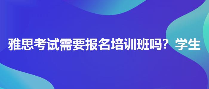 雅思考試需要報(bào)名培訓(xùn)班嗎？學(xué)生家長(zhǎng)必讀