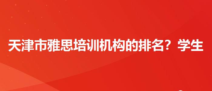 天津市雅思培訓(xùn)機(jī)構(gòu)的排名？學(xué)生家長(zhǎng)必讀
