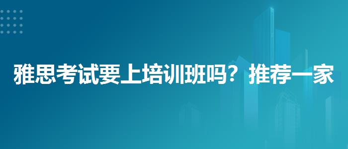 雅思考試要上培訓(xùn)班嗎？推薦一家靠譜的。