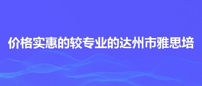 價(jià)格實(shí)惠的較專業(yè)的達(dá)州市雅思培訓(xùn)機(jī)構(gòu)有哪些
