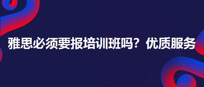 雅思必須要報培訓(xùn)班嗎？優(yōu)質(zhì)服務(wù)推薦！