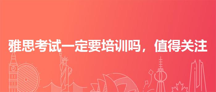 雅思考試一定要培訓(xùn)嗎，值得關(guān)注！