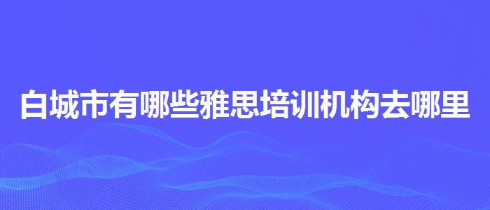 白城市有哪些雅思培訓(xùn)機(jī)構(gòu)去哪里