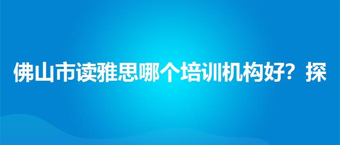 佛山市读雅思哪个培训机构好？探究10天培训班的有效性