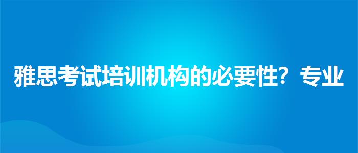 雅思考试培训机构的必要性？专业指导详解