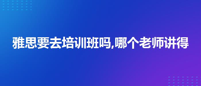 雅思要去培訓(xùn)班嗎,哪個(gè)老師講得好