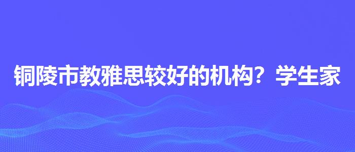 銅陵市教雅思較好的機(jī)構(gòu)？學(xué)生家長必讀