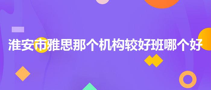 淮安市雅思那個(gè)機(jī)構(gòu)較好班哪個(gè)好