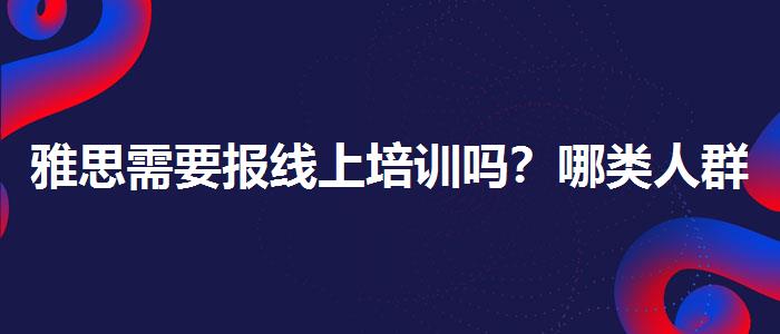 雅思需要報線上培訓嗎？哪類人群需要報班？