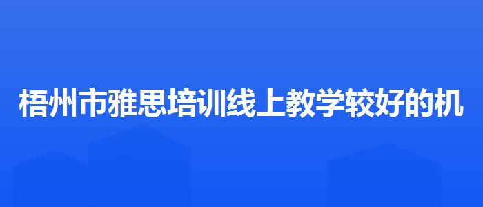 梧州市雅思培訓(xùn)線上教學(xué)較好的機(jī)構(gòu)學(xué)校哪個好