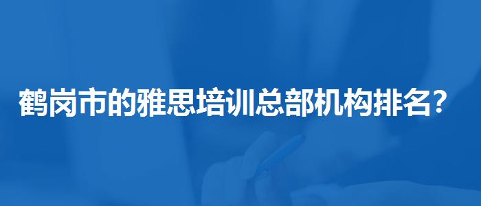 鶴崗市的雅思培訓(xùn)總部機(jī)構(gòu)排名？探究10天培訓(xùn)班的有效性