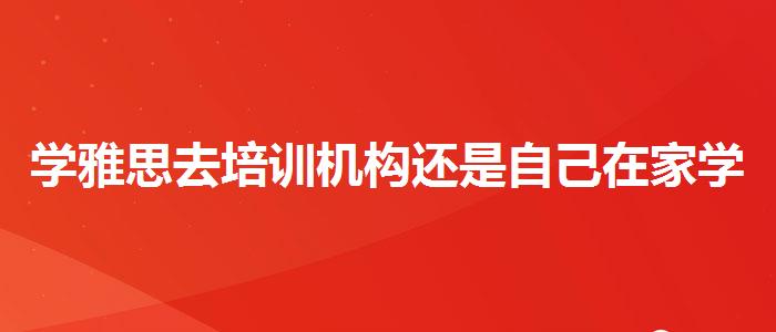 學(xué)雅思去培訓(xùn)機(jī)構(gòu)還是自己在家學(xué)，值得關(guān)注！