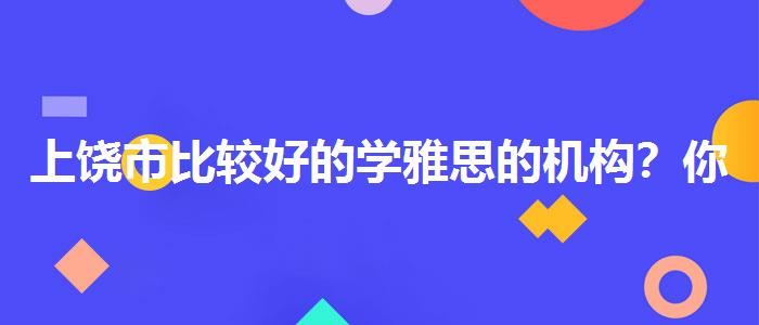 上饒市比較好的學(xué)雅思的機(jī)構(gòu)？你需要了解這些信息。