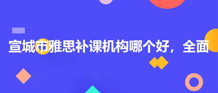 宣城市雅思補課機構(gòu)哪個好，全面解析！