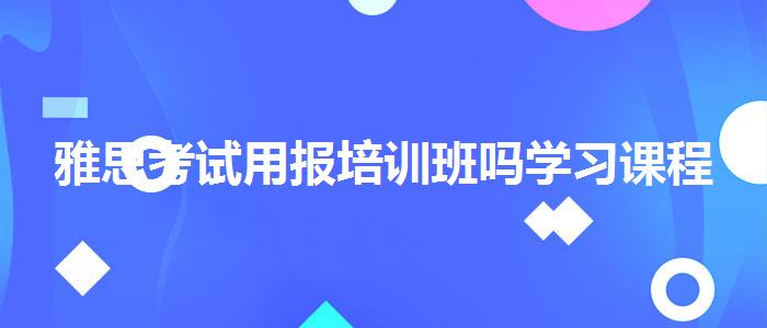 雅思考試用報培訓(xùn)班嗎學(xué)習(xí)課程