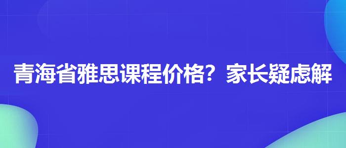 青海省雅思课程价格？家长疑虑解答