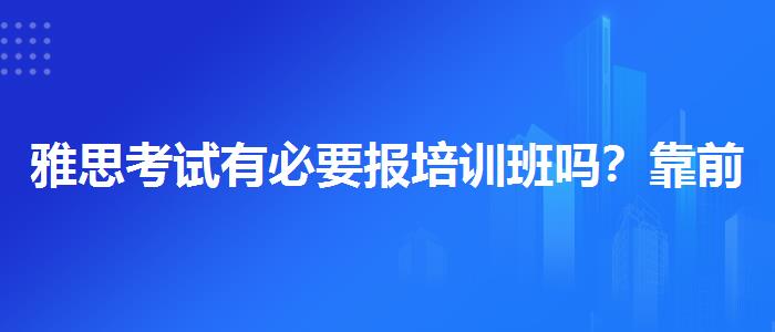 雅思考试有必要报培训班吗？靠前的有哪些？