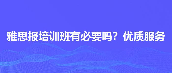 雅思报培训班有必要吗？优质服务推荐！