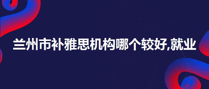 兰州市补雅思机构哪个较好,就业岗位