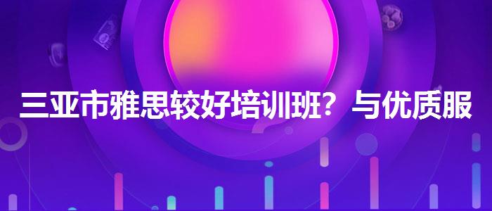 三亚市雅思较好培训班？与优质服务并重