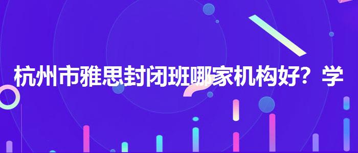 杭州市雅思封闭班哪家机构好？学员口碑调查