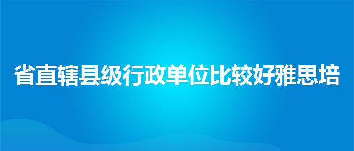省直辖县级行政单位比较好雅思培训机构哪家效果好