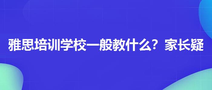 雅思培训学校一般教什么？家长疑虑解答