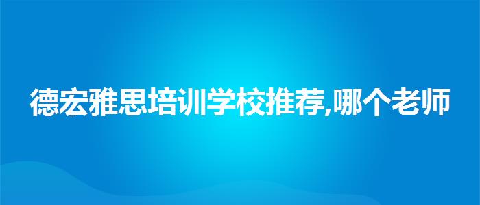 德宏雅思培训学校推荐,哪个老师教的好