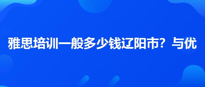 雅思培训一般多少钱辽阳市？与优质服务并重