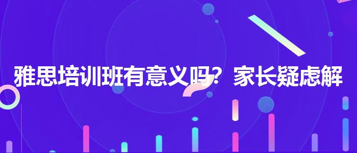雅思培训班有意义吗？家长疑虑解答