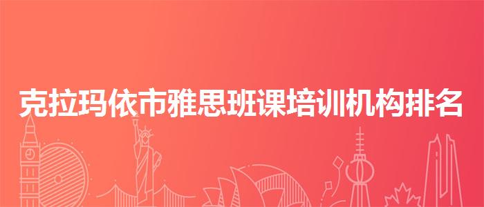 克拉玛依市雅思班课培训机构排名？专业评测与推荐