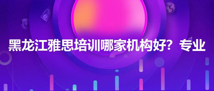 黑龙江雅思培训哪家机构好？专业人士解读利弊