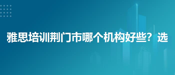 雅思培训荆门市哪个机构好些？选择适合的学习方式？