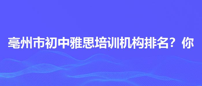 亳州市初中雅思培训机构排名？你需要了解这些信息。