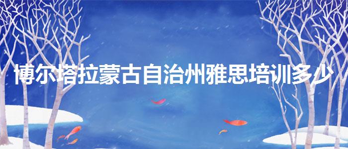 博尔塔拉蒙古自治州雅思培训多少费用？学员口碑调查