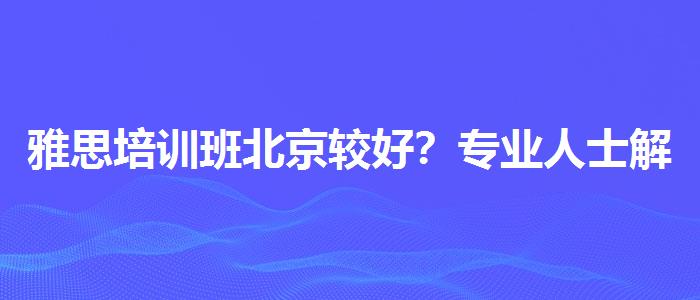 雅思培训班北京较好？专业人士解读利弊