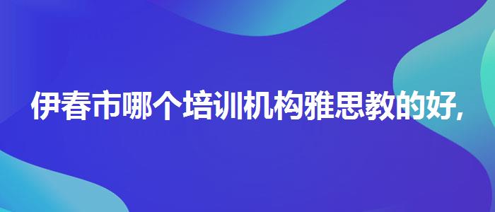 伊春市哪个培训机构雅思教的好,必看的综合评测