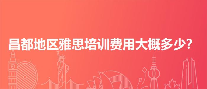 昌都地区雅思培训费用大概多少？家长疑虑解答