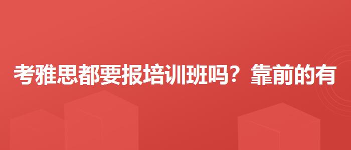 考雅思都要报培训班吗？靠前的有哪些？