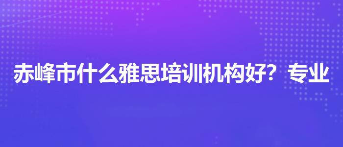赤峰市什么雅思培训机构好？专业评测与推荐