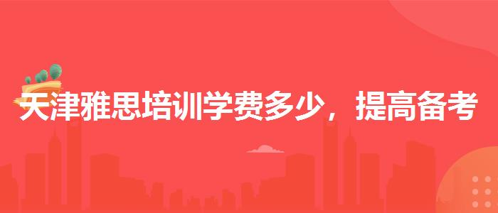 天津雅思培训学费多少,提高备考效果