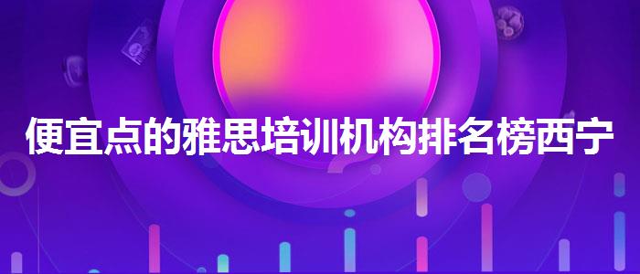 便宜点的雅思培训机构排名榜西宁市